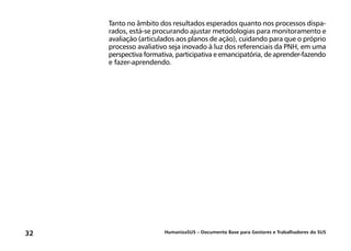HumanizaSUS – Documento Base para Gestores e Trabalhadores do SUS32
Tanto no âmbito dos resultados esperados quanto nos processos dispa-
rados, está-se procurando ajustar metodologias para monitoramento e
avaliação (articulados aos planos de ação), cuidando para que o próprio
processo avaliativo seja inovado à luz dos referenciais da PNH, em uma
perspectiva formativa, participativa e emancipatória, de aprender-fazendo
e fazer-aprendendo.
 