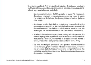 HumanizaSUS – Documento Base para Gestores e Trabalhadores do SUS 35
A implementação da PNH pressupõe vários eixos de ação que objetivam
institucionalização, difusão dessa estratégia e, principalmente, a apropria-
ção de seus resultados pela sociedade:
-	No eixo das instituições do SUS, propõe-se que a PNH faça parte
dos planos estaduais e municipais dos governos, como já faz do
Plano Nacional de Saúde e dos Termos de Compromisso do Pacto
Pela Saúde;
-	No eixo da gestão do trabalho, propõe-se a promoção de ações
que assegurem a participação dos trabalhadores nos processos de
discussãoedecisão,fortalecendoevalorizandoostrabalhadores,sua
motivação, seu desenvolvimento e seu crescimento profissional;
-	No eixo do financiamento, propõe-se a integração de recursos vin-
culados a programas específicos de humanização e outros recursos
de subsídio à atenção, unificando-os e repassando-os, fundo a
fundo, mediante o compromisso dos gestores com a PNH;
-	No eixo da atenção, propõe-se uma política incentivadora de
ações integrais, promocionais e intersetoriais de saúde, inovando
nos processos de trabalho que busquem o compartilhamento dos
cuidados, resultando em aumento da autonomia e protagonismo
dos sujeitos envolvidos;
 