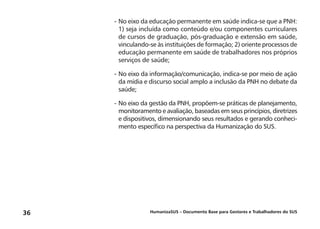HumanizaSUS – Documento Base para Gestores e Trabalhadores do SUS36
-	No eixo da educação permanente em saúde indica-se que a PNH:
1) seja incluída como conteúdo e/ou componentes curriculares
de cursos de graduação, pós-graduação e extensão em saúde,
vinculando-se às instituições de formação; 2) oriente processos de
educação permanente em saúde de trabalhadores nos próprios
serviços de saúde;
-	No eixo da informação/comunicação, indica-se por meio de ação
da mídia e discurso social amplo a inclusão da PNH no debate da
saúde;
-	No eixo da gestão da PNH, propõem-se práticas de planejamento,
monitoramento e avaliação, baseadas em seus princípios, diretrizes
e dispositivos, dimensionando seus resultados e gerando conheci-
mento específico na perspectiva da Humanização do SUS.
 