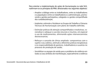 HumanizaSUS – Documento Base para Gestores e Trabalhadores do SUS 39
Para orientar a implementação de ações de Humanização na rede SUS,
reafirmam-se os princípios da PNH, direcionados nos seguintes objetivos:
-	Ampliar o diálogo entre os trabalhadores, entre os trabalhadores
e a população e entre os trabalhadores e a administração, promo-
vendo a gestão participativa, colegiada e a gestão compartilhada
dos cuidados/atenção;
-	Implantar, estimular e fortalecer os Grupos de Trabalho e Câmaras
Técnicas de Humanização com plano de trabalho definido;
-	Estimular práticas de atenção compartilhadas e resolutivas, ra-
cionalizar e adequar o uso dos recursos e insumos, em especial
o uso de medicamentos, eliminando ações intervencionistas
desnecessárias;
-	Reforçar o conceito de clínica ampliada: compromisso com o
sujeito e seu coletivo, estímulo a diferentes práticas terapêuticas
e co-responsabilidade de gestores, trabalhadores e usuários no
processo de produção de saúde;
-	Sensibilizar as equipes de saúde para o problema da violência em
todos os seus âmbitos de manifestação, especialmente a violência
 