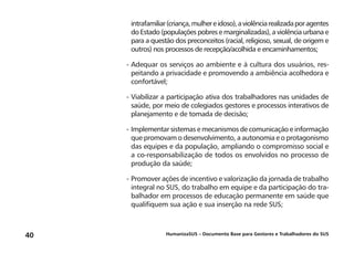 HumanizaSUS – Documento Base para Gestores e Trabalhadores do SUS40
intrafamiliar(criança,mulhereidoso),aviolênciarealizadaporagentes
do Estado (populações pobres e marginalizadas), a violência urbana e
para a questão dos preconceitos (racial, religioso, sexual, de origem e
outros) nos processos de recepção/acolhida e encaminhamentos;
-	Adequar os serviços ao ambiente e à cultura dos usuários, res-
peitando a privacidade e promovendo a ambiência acolhedora e
confortável;
-	Viabilizar a participação ativa dos trabalhadores nas unidades de
saúde, por meio de colegiados gestores e processos interativos de
planejamento e de tomada de decisão;
-	Implementar sistemas e mecanismos de comunicação e informação
que promovam o desenvolvimento, a autonomia e o protagonismo
das equipes e da população, ampliando o compromisso social e
a co-responsabilização de todos os envolvidos no processo de
produção da saúde;
-	Promover ações de incentivo e valorização da jornada de trabalho
integral no SUS, do trabalho em equipe e da participação do tra-
balhador em processos de educação permanente em saúde que
qualifiquem sua ação e sua inserção na rede SUS;
 