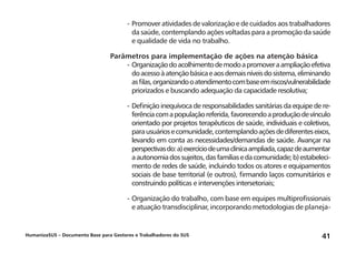 HumanizaSUS – Documento Base para Gestores e Trabalhadores do SUS 41
-	Promover atividades de valorização e de cuidados aos trabalhadores
da saúde, contemplando ações voltadas para a promoção da saúde
e qualidade de vida no trabalho.
Parâmetros para implementação de ações na atenção básica
-	Organizaçãodoacolhimentodemodoapromoveraampliaçãoefetiva
doacessoàatençãobásicaeaosdemaisníveisdosistema,eliminando
asfilas,organizandooatendimentocombaseemriscos/vulnerabilidade
priorizados e buscando adequação da capacidade resolutiva;
-	Definição inequívoca de responsabilidades sanitárias da equipe de re-
ferênciacomapopulaçãoreferida,favorecendoaproduçãodevínculo
orientado por projetos terapêuticos de saúde, individuais e coletivos,
parausuáriosecomunidade,contemplandoaçõesdediferenteseixos,
levando em conta as necessidades/demandas de saúde. Avançar na
perspectivasdo:a)exercíciodeumaclínicaampliada,capazdeaumentar
aautonomiadossujeitos,dasfamíliasedacomunidade;b)estabeleci-
mento de redes de saúde, incluindo todos os atores e equipamentos
sociais de base territorial (e outros), firmando laços comunitários e
construindo políticas e intervenções intersetoriais;
-	Organização do trabalho, com base em equipes multiprofissionais
e atuação transdisciplinar, incorporando metodologias de planeja-
 