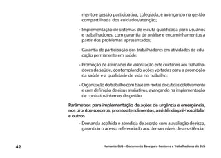 HumanizaSUS – Documento Base para Gestores e Trabalhadores do SUS42
mento e gestão participativa, colegiada, e avançando na gestão
compartilhada dos cuidados/atenção;
-	Implementação de sistemas de escuta qualificada para usuários
e trabalhadores, com garantia de análise e encaminhamentos a
partir dos problemas apresentados;
-	Garantia de participação dos trabalhadores em atividades de edu-
cação permanente em saúde;
-	Promoção de atividades de valorização e de cuidados aos trabalha-
dores da saúde, contemplando ações voltadas para a promoção
da saúde e a qualidade de vida no trabalho;
-	Organizaçãodotrabalhocombaseemmetasdiscutidascoletivamente
e com definição de eixos avaliativos, avançando na implementação
de contratos internos de gestão.
Parâmetros para implementação de ações de urgência e emergência,
nos prontos-socorros, pronto atendimentos, assistência pré-hospitalar
e outros
-	Demanda acolhida e atendida de acordo com a avaliação de risco,
garantido o acesso referenciado aos demais níveis de assistência;
 