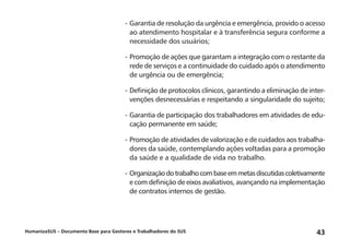 HumanizaSUS – Documento Base para Gestores e Trabalhadores do SUS 43
-	Garantia de resolução da urgência e emergência, provido o acesso
ao atendimento hospitalar e à transferência segura conforme a
necessidade dos usuários;
-	Promoção de ações que garantam a integração com o restante da
rede de serviços e a continuidade do cuidado após o atendimento
de urgência ou de emergência;
-	Definição de protocolos clínicos, garantindo a eliminação de inter-
venções desnecessárias e respeitando a singularidade do sujeito;
-	Garantia de participação dos trabalhadores em atividades de edu-
cação permanente em saúde;
-	Promoção de atividades de valorização e de cuidados aos trabalha-
dores da saúde, contemplando ações voltadas para a promoção
da saúde e a qualidade de vida no trabalho.
-	Organizaçãodotrabalhocombaseemmetasdiscutidascoletivamente
e com definição de eixos avaliativos, avançando na implementação
de contratos internos de gestão.
 