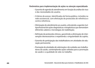 HumanizaSUS – Documento Base para Gestores e Trabalhadores do SUS44
Parâmetros para implementação de ações na atenção especializada
-	Garantia de agenda de atendimento em função da análise de risco
e das necessidades do usuário;
-	Critérios de acesso: identificados de forma pública, incluídos na
rede assistencial, com efetivação de protocolos de referência e
contra-referência;
-	Otimização do atendimento ao usuário, articulando a agenda mul-
tiprofissional de ações diagnósticas e terapêuticas que demandam
diferentes saberes e tecnologias de reabilitação;
-	Definição de protocolos clínicos, garantindo a eliminação de inter-
venções desnecessárias e respeitando a singularidade do sujeito;
-	Garantia de participação dos trabalhadores em atividades de edu-
cação permanente;
-	Promoção de atividades de valorização e de cuidados aos trabalha-
dores da saúde, contemplando ações voltadas para a promoção
da saúde e a qualidade de vida no trabalho.
 