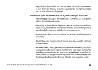 HumanizaSUS – Documento Base para Gestores e Trabalhadores do SUS 45
-	Organizaçãodotrabalhocombaseemmetasdiscutidascoletivamente
e com definição de eixos avaliativos, avançando na implementação
de contratos internos de gestão.
Parâmetros para implementação de ações na atenção hospitalar
-	Implantação de Grupos de Trabalho de Humanização (GTH) com
plano de trabalho definido;
-	Garantia de visita aberta, da presença do acompanhante e de sua
rede social, respeitando a dinâmica de cada unidade hospitalar e
peculiaridades das necessidades do acompanhante;
-	Implantação de mecanismos de recepção com acolhimento aos
usuários;
-	Implantação de mecanismos de escuta para a população e para os
trabalhadores;
-	Estabelecimento de equipe multiprofissional de referência para os pa-
cientes internados (com médico e enfermeiro, com apoio matricial de
psicólogos, assistentes sociais, terapeutas ocupacionais, farmacêuticos,
nutricionistaseoutrosprofissionaisdeacordocomasnecessidades),com
horário pactuado para atendimento à família e/ou sua rede social;
 