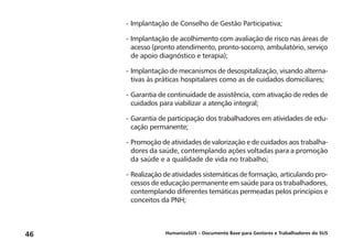 HumanizaSUS – Documento Base para Gestores e Trabalhadores do SUS46
-	Implantação de Conselho de Gestão Participativa;
-	Implantação de acolhimento com avaliação de risco nas áreas de
acesso (pronto atendimento, pronto-socorro, ambulatório, serviço
de apoio diagnóstico e terapia);
-	Implantação de mecanismos de desospitalização, visando alterna-
tivas às práticas hospitalares como as de cuidados domiciliares;
-	Garantia de continuidade de assistência, com ativação de redes de
cuidados para viabilizar a atenção integral;
-	Garantia de participação dos trabalhadores em atividades de edu-
cação permanente;
-	Promoção de atividades de valorização e de cuidados aos trabalha-
dores da saúde, contemplando ações voltadas para a promoção
da saúde e a qualidade de vida no trabalho;
-	Realização de atividades sistemáticas de formação, articulando pro-
cessos de educação permanente em saúde para os trabalhadores,
contemplando diferentes temáticas permeadas pelos princípios e
conceitos da PNH;
 