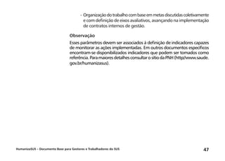 HumanizaSUS – Documento Base para Gestores e Trabalhadores do SUS 47
-	Organizaçãodotrabalhocombaseemmetasdiscutidascoletivamente
e com definição de eixos avaliativos, avançando na implementação
de contratos internos de gestão.
Observação
Esses parâmetros devem ser associados à definição de indicadores capazes
de monitorar as ações implementadas. Em outros documentos específicos
encontram-se disponibilizados indicadores que podem ser tomados como
referência.ParamaioresdetalhesconsultarosítiodaPNH(http//www.saude.
gov.br/humanizasus).
 