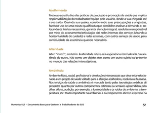 HumanizaSUS – Documento Base para Gestores e Trabalhadores do SUS 51
Acolhimento
Processo constitutivo das práticas de produção e promoção de saúde que implica
responsabilização do trabalhador/equipe pelo usuário, desde a sua chegada até
a sua saída. Ouvindo sua queixa, considerando suas preocupações e angústias,
fazendo uso de uma escuta qualificada que possibilite analisar a demanda e, co-
locando os limites necessários, garantir atenção integral, resolutiva e responsável
por meio do acionamento/articulação das redes internas dos serviços (visando à
horizontalidade do cuidado) e redes externas, com outros serviços de saúde, para
continuidade da assistência quando necessário.
Alteridade
Alter: “outro”, em latim. A alteridade refere-se à experiência internalizada da exis-
tência do outro, não como um objeto, mas como um outro sujeito co-presente
no mundo das relações intersubjetivas.
Ambiência
Ambientefísico,social,profissionalederelaçõesinterpessoaisquedeveestarrelacio-
nadoaumprojetodesaúdevoltadoparaaatençãoacolhedora,resolutivaehumana.
Nos serviços de saúde a ambiência é marcada tanto pelas tecnologias médicas ali
presentes quanto por outros componentes estéticos ou sensíveis apreendidos pelo
olhar, olfato, audição, por exemplo, a luminosidade e os ruídos do ambiente, a tem-
peratura,etc.Muitoimportantenaambiência é o componente afetivo expresso na
 