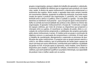 HumanizaSUS – Documento Base para Gestores e Trabalhadores do SUS 53
grupos e organizações, porque o objeto de trabalho do apoiador é, sobretudo,
o processo de trabalho de coletivos que se organizam para produzir, em nosso
caso, saúde. A diretriz do apoio institucional é a democracia institucional e a
autonomia dos sujeitos. Assim sendo, o apoiador deve estar sempre inserido
em movimentos coletivos, ajudando na análise da instituição, buscando novos
modos de operar e produzir das organizações. É, portanto, em, uma região
limítrofe entre a clínica e a política, entre o cuidado e a gestão – lá onde estes
domínios se interferem mutuamente – que a função de apoio institucional tra-
balha no sentido da transversalidade das práticas e dos saberes no interior das
organizações. O apoiador institucional tem a função de: 1) estimular a criação
de espaços coletivos, por meio de arranjos ou dispositivos que propiciem a
interação entre os sujeitos; 2) reconhecer as relações de poder, afeto e a cir-
culação de conhecimentos propiciando a viabilização dos projetos pactuados
pelos atores institucionais e sociais; 3) mediar junto ao grupo a construção de
objetivos comuns e a pactuação de compromissos e contratos; 4) trazer para
o trabalho de coordenação, planejamento e supervisão os processos de qua-
lificação das ações institucionais; 5) propiciar que os grupos possam exercer a
crítica e, em última instância, que os profissionais de saúde sejam capazes de
atuar com base em novos referenciais, contribuindo para melhorar a qualidade
da gestão no SUS. A função apoio se apresenta, nesta medida, como diretriz e
dispositivo para ampliar a capacidade de reflexão, entendimento e análise de
coletivos, que assim poderiam qualificar sua própria intervenção, sua capacidade
de produzir mais e melhor saúde com os outros.
 