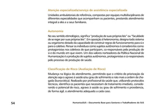 HumanizaSUS – Documento Base para Gestores e Trabalhadores do SUS54
Atenção especializada/serviço de assistência especializada
Unidadesambulatoriaisdereferência,compostasporequipesmultidisciplinaresde
diferentes especialidades que acompanham os pacientes, prestando atendimento
integral a eles e a seus familiares.
Autonomia
Noseusentidoetimológico,significa“produçãodesuasprópriasleis”ou“faculdade
deseregerporsuasprópriasleis”.Emoposiçãoàheteronomia,designatodosistema
ouorganismodotadodacapacidadedeconstruirregrasdefuncionamentoparasie
paraocoletivo.Pensarosindivíduoscomosujeitosautônomoséconsiderá-loscomo
protagonistas nos coletivos de que participam, co-responsáveis pela produção de
si e do mundo em que vivem. Um dos valores norteadores da Política Nacional de
Humanizaçãoéaproduçãodesujeitosautônomos,protagonistaseco-responsáveis
pelo processo de produção de saúde.
Classificação de Risco (Avaliação de Risco)
Mudança na lógica do atendimento, permitindo que o critério de priorização da
atenção seja o agravo à saúde e/ou grau de sofrimento e não mais a ordem de che-
gada (burocrática). Realizado por profissional da saúde que, utilizando protocolos
técnicos, identifica os pacientes que necessitam de tratamento imediato, conside-
rando o potencial de risco, agravo à saúde ou grau de sofrimento e providencia,
de forma ágil, o atendimento adequado a cada caso.
 