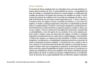 HumanizaSUS – Documento Base para Gestores e Trabalhadores do SUS 55
Clínica ampliada
O conceito de clínica ampliada deve ser entendido como uma das diretrizes im-
postas pelos princípios do SUS. A universalidade do acesso, a integralidade da
rede de cuidado e a eqüidade das ofertas em saúde obrigam a modificação dos
modelos de atenção e de gestão dos processos de trabalho em saúde. A modi-
ficação das práticas de cuidado se faz no sentido da ampliação da clínica, isto é,
pelo enfrentamento de uma clínica ainda hegemônica que: 1) toma a doença e
o sintoma como seu objeto; 2) toma a remissão de sintoma e a cura como seu
objetivo; 3) realiza a avaliação diagnóstica reduzindo-a à objetividade positivista
clínica ou epidemiológica; 4) define a intervenção terapêutica considerando pre-
dominantemente ou exclusivamente os aspectos orgânicos. Ampliar a clínica, por
sua vez, implica: 1) tomar a saúde como seu objeto de investimento, considerando
a vulnerabilidade, o risco do sujeito em seu contexto; 2) ter como objetivo pro-
duzir saúde e ampliar o grau de autonomia dos sujeitos; 3) realizar a avaliação
diagnóstica considerando não só o saber clínico e epidemiológico, como também
a história dos sujeitos e os saberes por eles veiculados; 4) definir a intervenção
terapêutica considerando a complexidade biopsíquicossocial das demandas de
saúde. As propostas da clínica ampliada: 1) compromisso com o sujeito e não só
com a doença; 2) reconhecimento dos limites dos saberes e a afirmação de que o
sujeito é sempre maior que os diagnósticos propostos; 3) afirmação do encontro
clínico entre dois sujeitos (trabalhador de saúde e usuário) que se co-produzem na
relação que estabelecem; 4) busca do equilíbrio entre danos e benefícios gerados
pelas práticas de saúde; 5) aposta nas equipes multiprofissionais e transdiscipli-
nares; 6) fomento da co-responsabilidade entre os diferentes sujeitos implicados
 