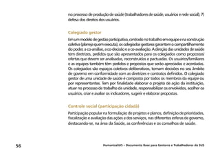 HumanizaSUS – Documento Base para Gestores e Trabalhadores do SUS56
no processodeproduçãodesaúde(trabalhadoresdesaúde,usuárioseredesocial);7)
defesa dos direitos dos usuários.
Colegiado gestor
Emummodelodegestãoparticipativa,centradonotrabalhoemequipeenaconstrução
coletiva(planejaquemexecuta),oscolegiadosgestoresgarantemocompartilhamento
dopoder,aco-análise,aco-decisãoeaco-avaliação.Adireçãodasunidadesdesaúde
tem diretrizes, pedidos que são apresentados para os colegiados como propostas/
ofertas que devem ser analisadas, reconstruídas e pactuadas. Os usuários/familiares
e as equipes também têm pedidos e propostas que serão apreciadas e acordadas.
Os colegiados são espaços coletivos deliberativos, tomam decisões no seu âmbito
de governo em conformidade com as diretrizes e contratos definidos. O colegiado
gestor de uma unidade de saúde é composto por todos os membros da equipe ou
por representantes. Tem por finalidade elaborar o projeto de ação da instituição,
atuar no processo de trabalho da unidade, responsabilizar os envolvidos, acolher os
usuários, criar e avaliar os indicadores, sugerir e elaborar propostas.
Controle social (participação cidadã)
Participação popular na formulação de projetos e planos, definição de prioridades,
fiscalização e avaliação das ações e dos serviços, nas diferentes esferas de governo,
destacando-se, na área da Saúde, as conferências e os conselhos de saúde.
 