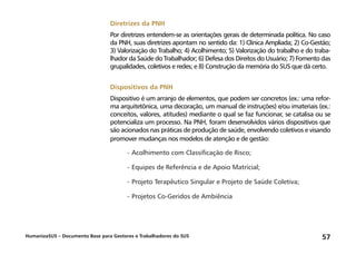 HumanizaSUS – Documento Base para Gestores e Trabalhadores do SUS 57
Diretrizes da PNH
Por diretrizes entendem-se as orientações gerais de determinada política. No caso
da PNH, suas diretrizes apontam no sentido da: 1) Clínica Ampliada; 2) Co-Gestão;
3) Valorização do Trabalho; 4) Acolhimento; 5) Valorização do trabalho e do traba-
lhador da Saúde do Trabalhador; 6) Defesa dos Direitos do Usuário; 7) Fomento das
grupalidades, coletivos e redes; e 8) Construção da memória do SUS que dá certo.
Dispositivos da PNH
Dispositivo é um arranjo de elementos, que podem ser concretos (ex.: uma refor-
ma arquitetônica, uma decoração, um manual de instruções) e/ou imateriais (ex.:
conceitos, valores, atitudes) mediante o qual se faz funcionar, se catalisa ou se
potencializa um processo. Na PNH, foram desenvolvidos vários dispositivos que
são acionados nas práticas de produção de saúde, envolvendo coletivos e visando
promover mudanças nos modelos de atenção e de gestão:
-	Acolhimento com Classificação de Risco;
-	Equipes de Referência e de Apoio Matricial;
-	Projeto Terapêutico Singular e Projeto de Saúde Coletiva;
-	Projetos Co-Geridos de Ambiência
 