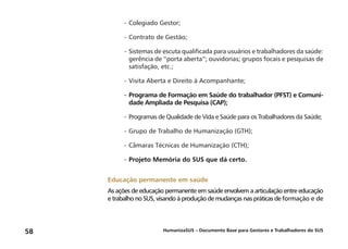 HumanizaSUS – Documento Base para Gestores e Trabalhadores do SUS58
-	Colegiado Gestor;
-	Contrato de Gestão;
-	Sistemas de escuta qualificada para usuários e trabalhadores da saúde:
gerência de “porta aberta”; ouvidorias; grupos focais e pesquisas de
satisfação, etc.;
-	Visita Aberta e Direito à Acompanhante;
-	Programa de Formação em Saúde do trabalhador (PFST) e Comuni-
dade Ampliada de Pesquisa (CAP);
-	Programas de Qualidade de Vida e Saúde para os Trabalhadores da Saúde;
-	Grupo de Trabalho de Humanização (GTH);
-	Câmaras Técnicas de Humanização (CTH);
-	Projeto Memória do SUS que dá certo.
Educação permanente em saúde
As ações de educação permanente em saúde envolvem a articulação entre educação
e trabalho no SUS, visando à produção de mudanças nas práticas de formação e de
 
