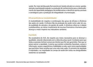 HumanizaSUS – Documento Base para Gestores e Trabalhadores do SUS 59
saúde. Por meio da Educação Permanente em Saúde articula-se o ensino, gestão,
atenção e participação popular na produção de conhecimento para o desenvolvi-
mento da capacidade pedagógica de problematizar e identificar pontos sensíveis
e estratégicos para a produção da integralidade e humanização.
Eficácia/eficiência (resolubilidade)
A resolubilidade diz respeito à combinação dos graus de eficácia e eficiência
das ações em saúde. A eficácia fala da produção da saúde como valor de uso,
da qualidade da atenção e da gestão da saúde. A eficiência refere-se à relação
custo/benefício, ao menor investimento de recursos financeiros e humanos para
alcançar o maior impacto nos indicadores sanitários.
Eqüidade
No vocabulário do SUS, diz respeito aos meios necessários para se alcançar a
igualdade, estando relacionada com a idéia de justiça social. Condições para que
todas as pessoas tenham acesso aos direitos que lhe são garantidos. Para que se
possa exercer a eqüidade, é preciso que existam ambientes favoráveis, acesso à
informação,acessoaexperiênciasehabilidadesnavida,assimcomooportunidades
que permitam fazer escolhas por uma vida mais sadia. O contrário de eqüidade
é iniqüidade, e as iniqüidades no campo da saúde têm raízes nas desigualdades
existentes na sociedade.
 