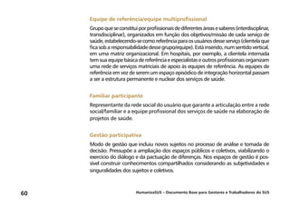 HumanizaSUS – Documento Base para Gestores e Trabalhadores do SUS60
Equipe de referência/equipe multiprofissional
Grupoqueseconstituiporprofissionaisdediferentesáreasesaberes(interdisciplinar,
transdisciplinar), organizados em função dos objetivos/missão de cada serviço de
saúde,estabelecendo-secomoreferênciaparaosusuáriosdesseserviço(clientelaque
ficasobaresponsabilidadedessegrupo/equipe).Estáinserido,numsentidovertical,
em uma matriz organizacional. Em hospitais, por exemplo, a clientela internada
temsuaequipebásicadereferênciaeespecialistaseoutrosprofissionaisorganizam
uma rede de serviços matriciais de apoio às equipes de referência. As equipes de
referência em vez de serem um espaço episódico de integração horizontal passam
a ser a estrutura permanente e nuclear dos serviços de saúde.
Familiar participante
Representante da rede social do usuário que garante a articulação entre a rede
social/familiar e a equipe profissional dos serviços de saúde na elaboração de
projetos de saúde.
Gestão participativa
Modo de gestão que incluiu novos sujeitos no processo de análise e tomada de
decisão. Pressupõe a ampliação dos espaços públicos e coletivos, viabilizando o
exercício do diálogo e da pactuação de diferenças. Nos espaços de gestão é pos-
sível construir conhecimentos compartilhados considerando as subjetividades e
singuralidades dos sujeitos e coletivos.
 