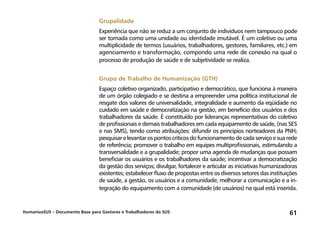 HumanizaSUS – Documento Base para Gestores e Trabalhadores do SUS 61
Grupalidade
Experiência que não se reduz a um conjunto de indivíduos nem tampouco pode
ser tomada como uma unidade ou identidade imutável. É um coletivo ou uma
multiplicidade de termos (usuários, trabalhadores, gestores, familiares, etc.) em
agenciamento e transformação, compondo uma rede de conexão na qual o
processo de produção de saúde e de subjetividade se realiza.
Grupo de Trabalho de Humanização (GTH)
Espaço coletivo organizado, participativo e democrático, que funciona à maneira
de um órgão colegiado e se destina a empreender uma política institucional de
resgate dos valores de universalidade, integralidade e aumento da eqüidade no
cuidado em saúde e democratização na gestão, em benefício dos usuários e dos
trabalhadores da saúde. É constituído por lideranças representativas do coletivo
de profissionais e demais trabalhadores em cada equipamento de saúde, (nas SES
e nas SMS), tendo como atribuições: difundir os princípios norteadores da PNH;
pesquisarelevantarospontoscríticosdofuncionamentodecadaserviçoesuarede
de referência; promover o trabalho em equipes multiprofissionais, estimulando a
transversalidade e a grupalidade; propor uma agenda de mudanças que possam
beneficiar os usuários e os trabalhadores da saúde; incentivar a democratização
da gestão dos serviços; divulgar, fortalecer e articular as iniciativas humanizadoras
existentes; estabelecer fluxo de propostas entre os diversos setores das instituições
de saúde, a gestão, os usuários e a comunidade; melhorar a comunicação e a in-
tegração do equipamento com a comunidade (de usuários) na qual está inserida.
 