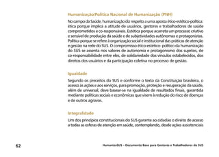 HumanizaSUS – Documento Base para Gestores e Trabalhadores do SUS62
Humanização/Política Nacional de Humanização (PNH)
NocampodaSaúde,humanizaçãodizrespeitoaumaapostaético-estético-política:
ética porque implica a atitude de usuários, gestores e trabalhadores de saúde
comprometidos e co-responsáveis. Estética porque acarreta um processo criativo
e sensível de produção da saúde e de subjetividades autônomas e protagonistas.
Política porque se refere à organização social e institucional das práticas de atenção
e gestão na rede do SUS. O compromisso ético-estético- político da humanização
do SUS se assenta nos valores de autonomia e protagonismo dos sujeitos, de
co-responsabilidade entre eles, de solidariedade dos vínculos estabelecidos, dos
direitos dos usuários e da participação coletiva no processo de gestão.
Igualdade
Segundo os preceitos do SUS e conforme o texto da Constituição brasileira, o
acesso às ações e aos serviços, para promoção, proteção e recuperação da saúde,
além de universal, deve basear-se na igualdade de resultados finais, garantida
mediante políticas sociais e econômicas que visem à redução do risco de doenças
e de outros agravos.
Integralidade
Um dos princípios constitucionais do SUS garante ao cidadão o direito de acesso
a todas as esferas de atenção em saúde, contemplando, desde ações assistenciais
 