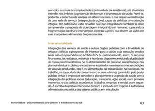 HumanizaSUS – Documento Base para Gestores e Trabalhadores do SUS 63
em todos os níveis de complexidade (continuidade da assistência), até atividades
inseridas nos âmbitos da prevenção de doenças e de promoção da saúde. Prevê-se,
portanto, a cobertura de serviços em diferentes eixos, o que requer a constituição
de uma rede de serviços (integração de ações), capaz de viabilizar uma atenção
integral. Por outro lado, cabe ressaltar que por integralidade também se deve
compreender a proposta de abordagem integral do ser humano, superando a
fragmentação do olhar e intervenções sobre os sujeitos, que devem ser vistos em
suas inseparáveis dimensões biopsicossociais.
Intersetorialidade
Integração dos serviços de saúde e outros órgãos públicos com a finalidade de
articular políticas e programas de interesse para a saúde, cuja execução envolva
áreas não-compreendidas no âmbito do SUS, potencializando, assim, os recursos
financeiros, tecnológicos, materiais e humanos disponíveis e evitando duplicidade
de meios para fins idênticos. Se os determinantes do processo saúde/doença, nos
planosindividualecoletivo,encontram-selocalizadosnamaneiracomoascondições
de vida são produzidas, isto é, na alimentação, na escolaridade, na habitação, no
trabalho, na capacidade de consumo e no acesso a direitos garantidos pelo poder
público, então é impossível conceber o planejamento e a gestão da saúde sem a
integração das políticas sociais (educação, transporte, ação social), num primeiro
momento, e das políticas econômicas (trabalho, emprego e renda), num segun-
do. A escolha do prefixo inter e não do trans é efetuada em respeito à autonomia
administrativa e política dos setores públicos em articulação.
 