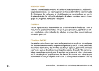 HumanizaSUS – Documento Base para Gestores e Trabalhadores do SUS64
Núcleo de saber
Demarca a identidade de uma área de saber e de prática profissional. A instituciona-
lização dos saberes e a sua organização em práticas se dá mediante a conformação
de núcleos que são mutantes e se interinfluenciam na composição de um campo
de saber dinâmico. No núcleo há aglutinação de saberes e práticas, compondo um
grupo ou um gênero profissional e disciplinar.
Ouvidoria
Serviço representativo de demandas do usuário e/ou trabalhador de saúde e
instrumento gerencial na medida em que mapeia problemas, aponta áreas críti-
cas e estabelece a intermediação das relações, promovendo a aproximação das
instâncias gerenciais.
Princípios da PNH
Por princípio entende-se o que causa ou força determinada ação ou o que dispara
um determinado movimento no plano das políticas públicas. A PNH, enquanto
movimento de mudança dos modelos de atenção e gestão, possui três princípios
a partir dos quais se desdobra enquanto política pública de saúde: 1) A transversa-
lidadeenquantoaumentodograudeaberturacomunicacionalintraeintergrupos,
isto é, a ampliação da grupalidade ou das formas de conexão intra e intergrupos
promovendomudançasnaspráticasdesaúde;2) A inseparabilidade entre clínica e
 