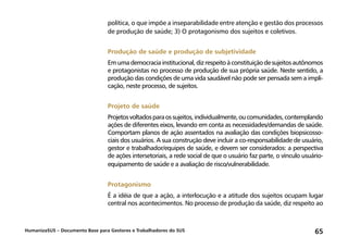 HumanizaSUS – Documento Base para Gestores e Trabalhadores do SUS 65
política, o que impõe a inseparabilidade entre atenção e gestão dos processos
de produção de saúde; 3) O protagonismo dos sujeitos e coletivos.
Produção de saúde e produção de subjetividade
Emumademocraciainstitucional,dizrespeitoàconstituiçãodesujeitosautônomos
e protagonistas no processo de produção de sua própria saúde. Neste sentido, a
produção das condições de uma vida saudável não pode ser pensada sem a impli-
cação, neste processo, de sujeitos.
Projeto de saúde
Projetosvoltadosparaossujeitos,individualmente,oucomunidades,contemplando
ações de diferentes eixos, levando em conta as necessidades/demandas de saúde.
Comportam planos de ação assentados na avaliação das condições biopsicosso-
ciais dos usuários. A sua construção deve incluir a co-responsabilidade de usuário,
gestor e trabalhador/equipes de saúde, e devem ser considerados: a perspectiva
de ações intersetoriais, a rede social de que o usuário faz parte, o vínculo usuário-
equipamento de saúde e a avaliação de risco/vulnerabilidade.
Protagonismo
É a idéia de que a ação, a interlocução e a atitude dos sujeitos ocupam lugar
central nos acontecimentos. No processo de produção da saúde, diz respeito ao
 
