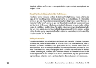 HumanizaSUS – Documento Base para Gestores e Trabalhadores do SUS66
papel de sujeitos autônomos e co-responsáveis no processo de produção de sua
própria saúde.
Reabilitar-Reabilitação/Habilitar-Habilitação
Habilitar é tornar hábil, no sentido da destreza/inteligência ou no da autorização
legal. O “re” constitui prefixo latino que apresenta as noções básicas de voltar atrás,
tornaraoqueera.Aquestãoquesecolocanoplanodoprocessosaúde/doençaése
épossível“voltaratrás”,tornaraoqueera.Osujeitoémarcadoporsuasexperiências;
o entorno de fenômenos, relações e condições históricas e sempre muda; então a
noção de reabilitar é problemática. Na saúde, estaremos sempre desafiados a habi-
litar um novo sujeito a uma nova realidade biopsicossocial. Porém, existe o sentido
estrito da volta a uma capacidade legal pré-existente e, por algum motivo, perdida,
e nestes casos o “re” se aplica.
Rede psicossocial
Esquematicamente, todos os sujeitos atuam em três cenários: a família, o trabalho
e o consumo, onde se desenrolam as suas histórias com seus elementos, afetos,
dinheiro, poderes e símbolos, cada qual com sua força e onde somos mais ou
menos hábeis, mais ou menos habilitados, formando uma rede psicossocial. Esta
rede é caracterizada pela participação ativa e criativa de uma série de atores,
saberes e instituições, voltados para o enfrentamento de problemas que nascem
ou se expressam numa dimensão humana de fronteira, aquele que articula a
representação subjetiva com a prática objetiva dos indivíduos em sociedade.
 