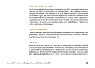 HumanizaSUS – Documento Base para Gestores e Trabalhadores do SUS 67
Redes de atenção em saúde
Mododeorganizaçãodosserviçosconfiguradosemredessustentadasporcritérios,
fluxos e mecanismos de pactuação de funcionamento, para assegurar a atenção
integral aos usuários. Na compreensão de rede, deve-se reafirmar a perspectiva de
seudesenhológico,queprevêníveisdecomplexidade,viabilizandoencaminhamen-
tos resolutivos (entre os diferentes equipamentos de saúde), porém reforçando a
sua concepção central de fomentar e assegurar vínculos em diferentes dimensões:
intra-equipes de saúde, interequipes/serviços, entre trabalhadores e gestores, e
entre usuários e serviços/equipes.
Sujeito/subjetividade
Território existencial resultado de um processo de produção de subjetividade sem-
pre coletivo, histórico e determinado por múltiplos vetores: familiares, políticos,
econômicos, ambientais, midiáticos, etc.
Trabalho
Otrabalhotemsidoidentificadoaempregoouassalariamentoe,também,atarefas
eprodutosesperados.Otrabalhoémaisqueisso,éatividadequeseopõeàinércia.
É o conjunto dos fenômenos que caracterizam o ser vivo. É, assim, resistência a
toda situação de heterodeterminação das normas definidas para a sua execução.
Nosprocessosdetrabalhosurgem,atodoomomento,situações novas e “ventos
 