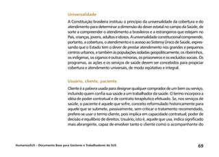 HumanizaSUS – Documento Base para Gestores e Trabalhadores do SUS 69
Universalidade
A Constituição brasileira instituiu o princípio da universalidade da cobertura e do
atendimento para determinar a dimensão do dever estatal no campo da Saúde, de
sorte a compreender o atendimento a brasileiros e a estrangeiros que estejam no
País,crianças,jovens,adultoseidosos.Auniversalidadeconstitucionalcompreende,
portanto,acobertura,oatendimentoeoacessoaoSistemaÚnicodeSaúde,expres-
sando que o Estado tem o dever de prestar atendimento nos grandes e pequenos
centrosurbanos,etambémàspopulaçõesisoladasgeopoliticamente,osribeirinhos,
os indígenas, os ciganos e outras minorias, os prisioneiros e os excluídos sociais. Os
programas, as ações e os serviços de saúde devem ser concebidos para propiciar
cobertura e atendimento universais, de modo eqüitativo e integral.
Usuário, cliente, paciente
Clienteéapalavrausadaparadesignarqualquercompradordeumbemouserviço,
incluindo quem confia sua saúde a um trabalhador da saúde. O termo incorpora a
idéia de poder contratual e de contrato terapêutico efetuado. Se, nos serviços de
saúde, o paciente é aquele que sofre, conceito reformulado historicamente para
aquele que se submete, passivamente, sem criticar o tratamento recomendado,
prefere-se usar o termo cliente, pois implica em capacidade contratual, poder de
decisão e equilíbrio de direitos. Usuário, isto é, aquele que usa, indica significado
mais abrangente, capaz de envolver tanto o cliente como o acompanhante do
 