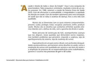 HumanizaSUS – Documento Base para Gestores e Trabalhadores do SUS 7
saúde é direito de todos e dever do Estado”. Essa é uma conquista do
povo brasileiro. Toda conquista é, entretanto, resultado e início de um ou-
tro processo. Em 1988, votamos a criação do Sistema Único de Saúde
(SUS). Com ele afirmamos a universalidade, a integralidade e a eqüidade
da atenção em saúde. Com ele também apontamos para uma concepção
de saúde que não se reduz à ausência de doença, mas a uma vida com
qualidade.
Muitas são as dimensões com as quais estamos comprometidos:
prevenir, cuidar, proteger, tratar, recuperar, promover, enfim, produzir
saúde. Muitos são os desafios que aceitamos enfrentar quando esta-
mos lidando com a defesa da vida, com a garantia do direito à saúde.
Neste percurso de construção do SUS, acompanhamos avanços
que nos alegram, novas questões que demandam outras respostas,
mas também problemas que persistem, impondo a urgência, seja de
aperfeiçoamento do sistema, seja de mudança de rumos.
Especialmente em um país como o Brasil, com profundas desigual-
dades socioeconômicas, permanecem vários desafios na saúde, como a
ampliação do acesso com qualidade aos serviços e aos bens de saúde e
a ampliação do processo de co-responsabilização entre trabalhadores,
gestores e usuários nos processos de gerir e de cuidar.
A“
 
