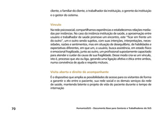 HumanizaSUS – Documento Base para Gestores e Trabalhadores do SUS70
cliente, o familiar do cliente, o trabalhador da instituição, o gerente da instituição
e o gestor do sistema.
Vínculo
Naredepsicossocial,compartilhamosexperiênciaseestabelecemosrelaçõesmedia-
das por instâncias. No caso da instância instituição de saúde, a aproximação entre
usuário e trabalhador de saúde promove um encontro, este “ficar em frente um
do outro”, um e outro sendo sujeitos, com suas intenções, interpretações, neces-
sidades, razões e sentimentos, mas em situação de desequilíbrio, de habilidades e
expectativas diferentes, em que um, o usuário, busca assistência, em estado físico
e emocional fragilizado, junto ao outro, um profissional supostamente capacitado
para atender e cuidar da causa de sua fragilidade. Desse modo cria-se um vínculo,
isto é, processo que ata ou liga, gerando uma ligação afetiva e ética entre ambos,
numa convivência de ajuda e respeito mútuos.
Visita aberta e direito de acompanhante
É o dispositivo que amplia as possibilidades de acesso para os visitantes de forma
a garantir o elo entre o paciente, sua rede social e os demais serviços da rede
de saúde, mantendo latente o projeto de vida do paciente durante o tempo de
internação
 