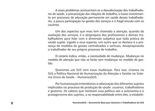 HumanizaSUS – Documento Base para Gestores e Trabalhadores do SUS8
A esses problemas acrescentam-se a desvalorização dos trabalhado-
res de saúde, a precarização das relações de trabalho, o baixo investimen-
to em processos de educação permanente em saúde desses trabalhado-
res, a pouca participação na gestão dos serviços e o frágil vínculo com os
usuários.
Um dos aspectos que mais tem chamado a atenção, quando da
avaliação dos serviços, é o despreparo dos profissionais e demais tra-
balhadores para lidar com a dimensão subjetiva que toda prática de
saúde supõe. Ligado a esse aspecto, um outro que se destaca é a pre-
sença de modelos de gestão centralizados e verticais, desapropriando
o trabalhador de seu próprio processo de trabalho.
O cenário indica, então, a necessidade de mudanças. Mudanças no
modelo de atenção que não se farão sem mudanças no modelo de ges-
tão.
Queremos um SUS com essas mudanças. Para isso, criamos no
SUS a Política Nacional de Humanização da Atenção e Gestão no Siste-
ma Único de Saúde – HumanizaSUS.
Por humanização entendemos a valorização dos diferentes sujeitos
implicados no processo de produção de saúde: usuários, trabalhadores
e gestores. Os valores que norteiam essa política são a autonomia e o
protagonismo dos sujeitos, a co-responsabilidade entre eles, o estabele-
 