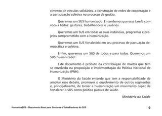 HumanizaSUS – Documento Base para Gestores e Trabalhadores do SUS 9
cimento de vínculos solidários, a construção de redes de cooperação e
a participação coletiva no processo de gestão.
Queremos um SUS humanizado. Entendemos que essa tarefa con-
voca a todos: gestores, trabalhadores e usuários.
Queremos um SUS em todas as suas instâncias, programas e pro-
jetos comprometido com a humanização.
Queremos um SUS fortalecido em seu processo de pactuação de-
mocrática e coletiva.
Enfim, queremos um SUS de todos e para todos. Queremos um
SUS humanizado!
Este documento é produto da contribuição de muitos que têm
se envolvido na proposição e implementação da Política Nacional de
Humanização (PNH).
O Ministério da Saúde entende que tem a responsabilidade de
ampliar esse debate, promover o envolvimento de outros segmentos
e, principalmente, de tornar a humanização um movimento capaz de
fortalecer o SUS como política pública de saúde.
Ministério da Saúde
 