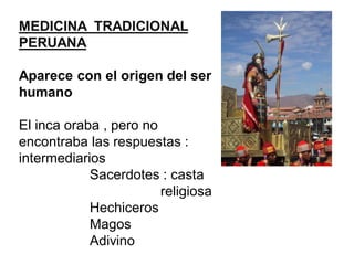 MEDICINA TRADICIONAL
PERUANA
Aparece con el origen del ser
humano
El inca oraba , pero no
encontraba las respuestas :
intermediarios
Sacerdotes : casta
religiosa
Hechiceros
Magos
Adivino
 