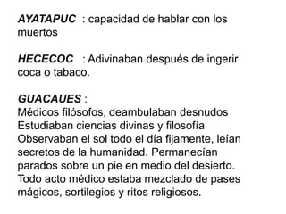 AYATAPUC : capacidad de hablar con los
muertos
HECECOC : Adivinaban después de ingerir
coca o tabaco.
GUACAUES :
Médicos filósofos, deambulaban desnudos
Estudiaban ciencias divinas y filosofía
Observaban el sol todo el día fijamente, leían
secretos de la humanidad. Permanecían
parados sobre un pie en medio del desierto.
Todo acto médico estaba mezclado de pases
mágicos, sortilegios y ritos religiosos.
 
