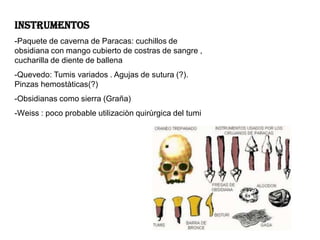 INSTRUMENTOS
-Paquete de caverna de Paracas: cuchillos de
obsidiana con mango cubierto de costras de sangre ,
cucharilla de diente de ballena
-Quevedo: Tumis variados . Agujas de sutura (?).
Pinzas hemostàticas(?)
-Obsidianas como sierra (Graña)
-Weiss : poco probable utilizaciòn quirùrgica del tumi
 