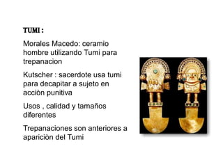 TUMI :
Morales Macedo: ceramio
hombre utilizando Tumi para
trepanacion
Kutscher : sacerdote usa tumi
para decapitar a sujeto en
acciòn punitiva
Usos , calidad y tamaños
diferentes
Trepanaciones son anteriores a
apariciòn del Tumi
 