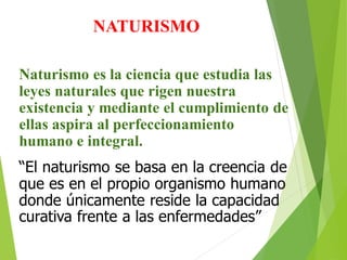NATURISMO
Naturismo es la ciencia que estudia las
leyes naturales que rigen nuestra
existencia y mediante el cumplimiento de
ellas aspira al perfeccionamiento
humano e integral.
“El naturismo se basa en la creencia de
que es en el propio organismo humano
donde únicamente reside la capacidad
curativa frente a las enfermedades”
 