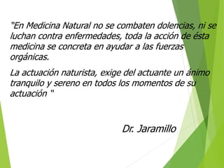 “En Medicina Natural no se combaten dolencias, ni se
luchan contra enfermedades, toda la acción de ésta
medicina se concreta en ayudar a las fuerzas
orgánicas.
La actuación naturista, exige del actuante un ánimo
tranquilo y sereno en todos los momentos de su
actuación “
Dr. Jaramillo
 