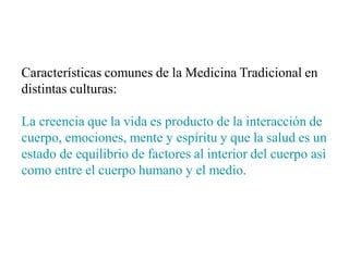 Características comunes de la Medicina Tradicional en
distintas culturas:
La creencia que la vida es producto de la interacción de
cuerpo, emociones, mente y espíritu y que la salud es un
estado de equilibrio de factores al interior del cuerpo asì
como entre el cuerpo humano y el medio.
 