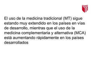 El uso de la medicina tradicional (MT) sigue
estando muy extendido en los países en vías
de desarrollo, mientras que el uso de la
medicina complementaria y alternativa (MCA)
está aumentando rápidamente en los países
desarrollados
 