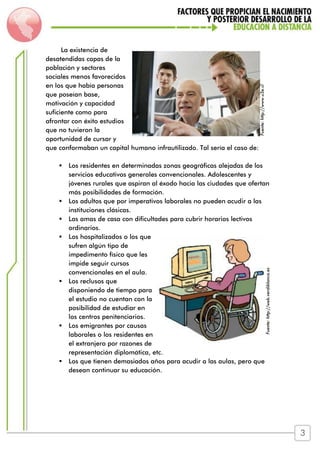 La existencia de
desatendidas capas de la
población y sectores
sociales menos favorecidos
en los que había personas
que poseían base,
motivación y capacidad
suficiente como para
afrontar con éxito estudios
que no tuvieron la
oportunidad de cursar y
que conformaban un capital humano infrautilizado. Tal sería el caso de:
 Los residentes en determinadas zonas geográficas alejadas de los
servicios educativos generales convencionales. Adolescentes y
jóvenes rurales que aspiran al éxodo hacia las ciudades que ofertan
más posibilidades de formación.
 Los adultos que por imperativos laborales no pueden acudir a las
instituciones clásicas.
 Las amas de casa con dificultades para cubrir horarios lectivos
ordinarios.
 Los hospitalizados o los que
sufren algún tipo de
impedimento físico que les
impide seguir cursos
convencionales en el aula.
 Los reclusos que
disponiendo de tiempo para
el estudio no cuentan con la
posibilidad de estudiar en
los centros penitenciarios.
 Los emigrantes por causas
laborales o los residentes en
el extranjero por razones de
representación diplomática, etc.
 Los que tienen demasiados años para acudir a las aulas, pero que
desean continuar su educación.
Fuente:http://www.u3e.cl
Fuente:http://web.verdiblanca.es
3
 