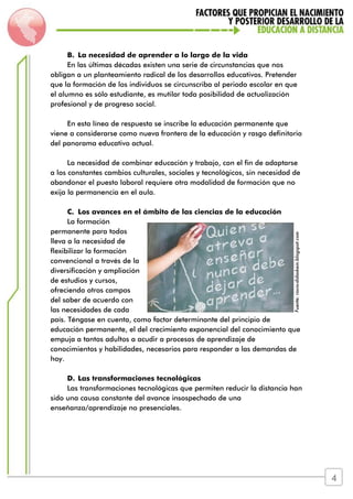 B. La necesidad de aprender a lo largo de la vida
En las últimas décadas existen una serie de circunstancias que nos
obligan a un planteamiento radical de los desarrollos educativos. Pretender
que la formación de los individuos se circunscriba al periodo escolar en que
el alumno es sólo estudiante, es mutilar toda posibilidad de actualización
profesional y de progreso social.
En esta línea de respuesta se inscribe la educación permanente que
viene a considerarse como nueva frontera de la educación y rasgo definitorio
del panorama educativo actual.
La necesidad de combinar educación y trabajo, con el fin de adaptarse
a los constantes cambios culturales, sociales y tecnológicos, sin necesidad de
abandonar el puesto laboral requiere otra modalidad de formación que no
exija la permanencia en el aula.
C. Los avances en el ámbito de las ciencias de la educación
La formación
permanente para todos
lleva a la necesidad de
flexibilizar la formación
convencional a través de la
diversificación y ampliación
de estudios y cursos,
ofreciendo otros campos
del saber de acuerdo con
las necesidades de cada
país. Téngase en cuenta, como factor determinante del principio de
educación permanente, el del crecimiento exponencial del conocimiento que
empuja a tantos adultos a acudir a procesos de aprendizaje de
conocimientos y habilidades, necesarios para responder a las demandas de
hoy.
D. Las transformaciones tecnológicas
Las transformaciones tecnológicas que permiten reducir la distancia han
sido una causa constante del avance insospechado de una
enseñanza/aprendizaje no presenciales.
Fuente:rocio-didaskein.blogspot.com
4
 