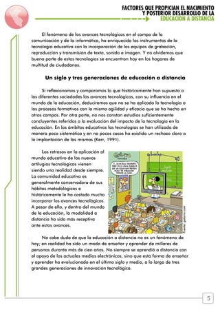 El fenómeno de los avances tecnológicos en el campo de la
comunicación y de la informática, ha enriquecido los instrumentos de la
tecnología educativa con la incorporación de los equipos de grabación,
reproducción y transmisión de texto, sonido e imagen. Y no olvidemos que
buena parte de estas tecnologías se encuentran hoy en los hogares de
multitud de ciudadanos.
Un siglo y tres generaciones de educación a distancia
Si reflexionamos y comparamos lo que históricamente han supuesto a
las diferentes sociedades los avances tecnológicos, con su influencia en el
mundo de la educación, deduciremos que no se ha aplicado la tecnología a
los procesos formativos con la misma agilidad y eficacia que se ha hecho en
otros campos. Por otra parte, no nos constan estudios suficientemente
concluyentes referidos a la evaluación del impacto de la tecnología en la
educación. En los ámbitos educativos las tecnologías se han utilizado de
manera poco sistemática y en no pocos casos ha existido un rechazo claro a
la implantación de las mismas (Kerr, 1991).
Los retrasos en la aplicación al
mundo educativo de los nuevos
artilugios tecnológicos vienen
siendo una realidad desde siempre.
La comunidad educativa es
generalmente conservadora de sus
hábitos metodológicos e
históricamente le ha costado mucho
incorporar los avances tecnológicos.
A pesar de ello, y dentro del mundo
de la educación, la modalidad a
distancia ha sido más receptiva
ante estos avances.
No cabe duda de que la educación a distancia no es un fenómeno de
hoy; en realidad ha sido un modo de enseñar y aprender de millares de
personas durante más de cien años. No siempre se aprendió a distancia con
el apoyo de los actuales medios electrónicos, sino que esta forma de enseñar
y aprender ha evolucionado en el último siglo y medio, a lo largo de tres
grandes generaciones de innovación tecnológica.
Fuente:gaturro.com
5
 