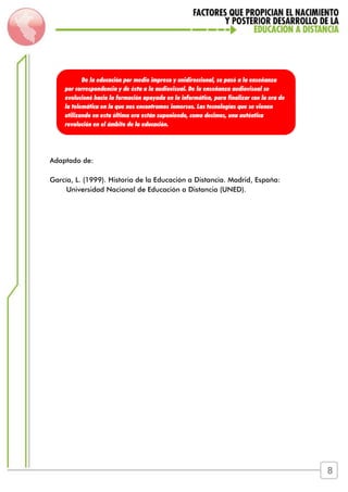 Adaptado de:
García, L. (1999). Historia de la Educación a Distancia. Madrid, España:
Universidad Nacional de Educación a Distancia (UNED).
De la educación por medio impreso y unidireccional, se pasó a la enseñanza
por correspondencia y de ésta a la audiovisual. De la enseñanza audiovisual se
evolucionó hacia la formación apoyada en la informática, para finalizar con la era de
la telemática en la que nos encontramos inmersos. Las tecnologías que se vienen
utilizando en esta última era están suponiendo, como decimos, una auténtica
revolución en el ámbito de la educación.
8
 