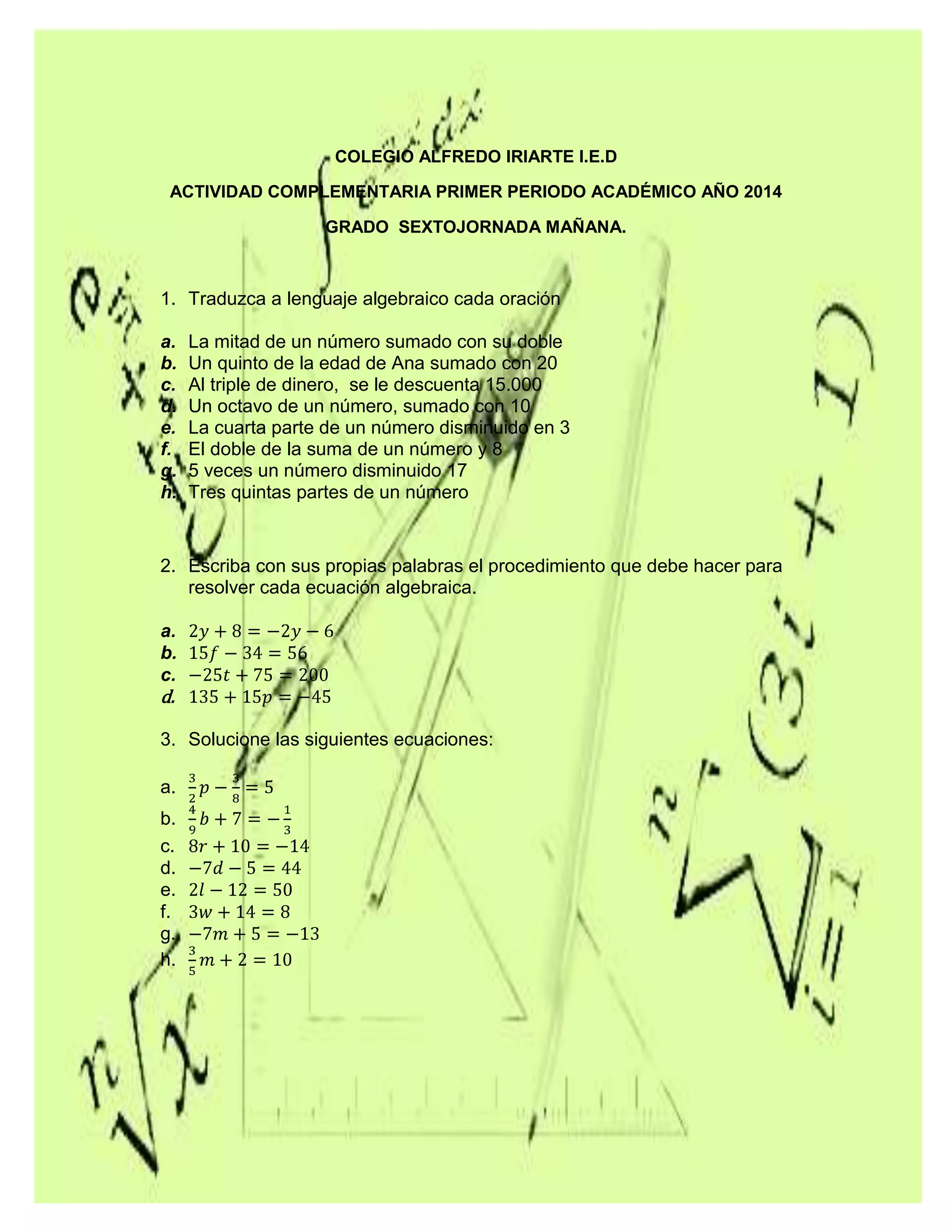 COLEGIO ALFREDO IRIARTE I.E.D
ACTIVIDAD COMPLEMENTARIA PRIMER PERIODO ACADÉMICO AÑO 2014
GRADO SEXTOJORNADA MAÑANA.
1. Traduzca a lenguaje algebraico cada oración
a. La mitad de un número sumado con su doble
b. Un quinto de la edad de Ana sumado con 20
c. Al triple de dinero, se le descuenta 15.000
d. Un octavo de un número, sumado con 10
e. La cuarta parte de un número disminuido en 3
f. El doble de la suma de un número y 8
g. 5 veces un número disminuido 17
h. Tres quintas partes de un número
2. Escriba con sus propias palabras el procedimiento que debe hacer para
resolver cada ecuación algebraica.
a.
b.
c.
d.
3. Solucione las siguientes ecuaciones:
a.
b.
c.
d.
e.
f.
g.
h.