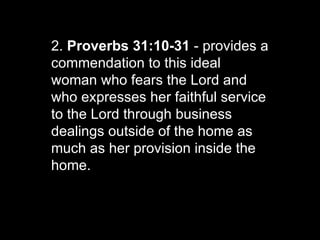 2.  Proverbs 31:10-31  - provides a commendation to this ideal woman who fears the Lord and who expresses her faithful service to the Lord through business dealings outside of the home as much as her provision inside the home.  