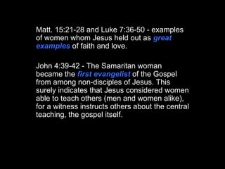 Matt. 15:21-28 and Luke 7:36-50 - examples of women whom Jesus held out as  great examples  of faith and love. John 4:39-42 - The Samaritan woman became the  first evangelist  of the Gospel from among non-disciples of Jesus. This surely indicates that Jesus considered women able to teach others (men and women alike), for a witness instructs others about the central teaching, the gospel itself.  