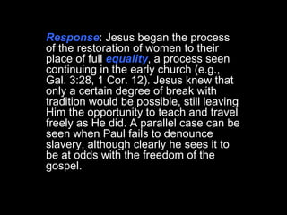 Response : Jesus began the process of the restoration of women to their place of full  equality , a process seen continuing in the early church (e.g., Gal. 3:28, 1 Cor. 12). Jesus knew that only a certain degree of break with tradition would be possible, still leaving Him the opportunity to teach and travel freely as He did. A parallel case can be seen when Paul fails to denounce slavery, although clearly he sees it to be at odds with the freedom of the gospel.  