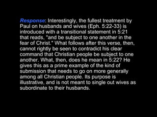 Response : Interestingly, the fullest treatment by Paul on husbands and wives (Eph. 5:22-33) is introduced with a transitional statement in 5:21 that reads, "and be subject to one another in the fear of Christ." What follows after this verse, then, cannot rightly be seen to contradict his clear command that Christian people be subject to one another. What, then, does he mean in 5:22? He gives this as a prime example of the kind of submission that needs to go on more generally among all Christian people. Its purpose is illustrative, and is not meant to single out wives as subordinate to their husbands.  